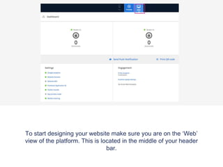 To start designing your website make sure you are on the ‘Web’
view of the platform. This is located in the middle of your header
bar.
 