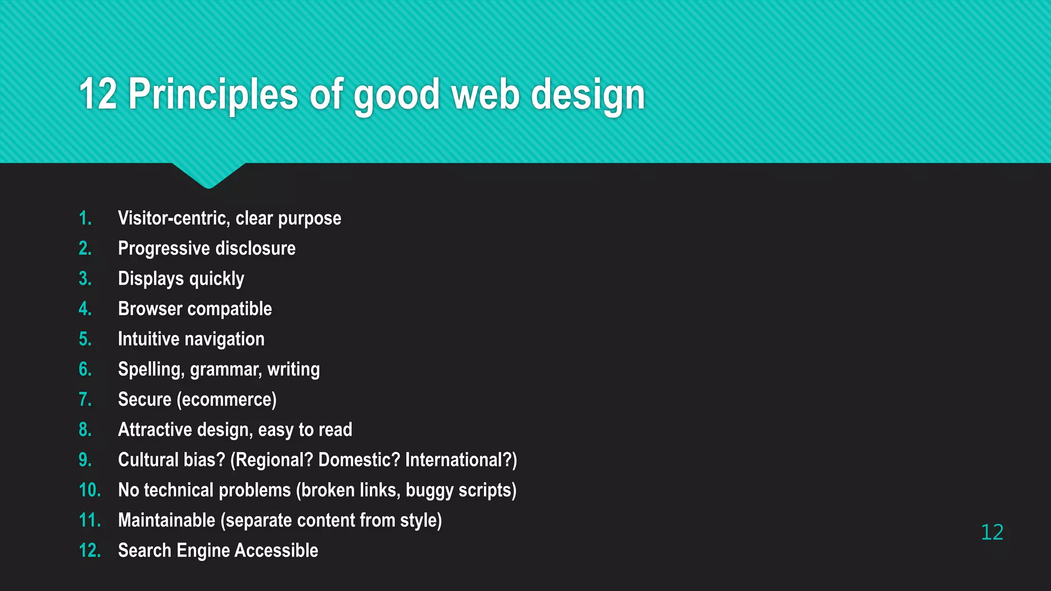 12 Principles of good web design
1. Visitor-centric, clear purpose
2. Progressive disclosure
3. Displays quickly
4. Browser compatible
5. Intuitive navigation
6. Spelling, grammar, writing
7. Secure (ecommerce)
8. Attractive design, easy to read
9. Cultural bias? (Regional? Domestic? International?)
10. No technical problems (broken links, buggy scripts)
11. Maintainable (separate content from style)
12. Search Engine Accessible
12
 