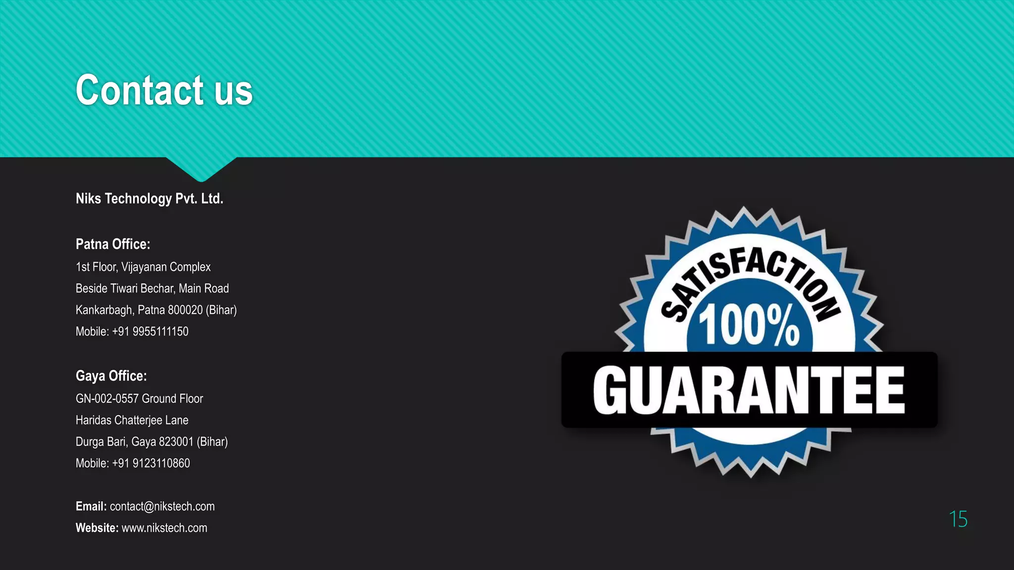 Contact us
Niks Technology Pvt. Ltd.
Patna Office:
1st Floor, Vijayanan Complex
Beside Tiwari Bechar, Main Road
Kankarbagh, Patna 800020 (Bihar)
Mobile: +91 9955111150
Gaya Office:
GN-002-0557 Ground Floor
Haridas Chatterjee Lane
Durga Bari, Gaya 823001 (Bihar)
Mobile: +91 9123110860
Email: contact@nikstech.com
Website: www.nikstech.com 15
 
