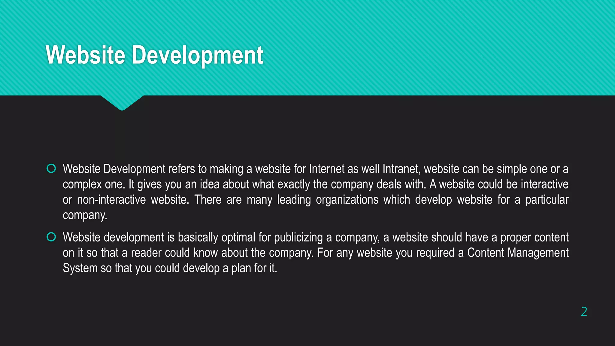 Website Development
 Website Development refers to making a website for Internet as well Intranet, website can be simple one or a
complex one. It gives you an idea about what exactly the company deals with. A website could be interactive
or non-interactive website. There are many leading organizations which develop website for a particular
company.
 Website development is basically optimal for publicizing a company, a website should have a proper content
on it so that a reader could know about the company. For any website you required a Content Management
System so that you could develop a plan for it.
2
 