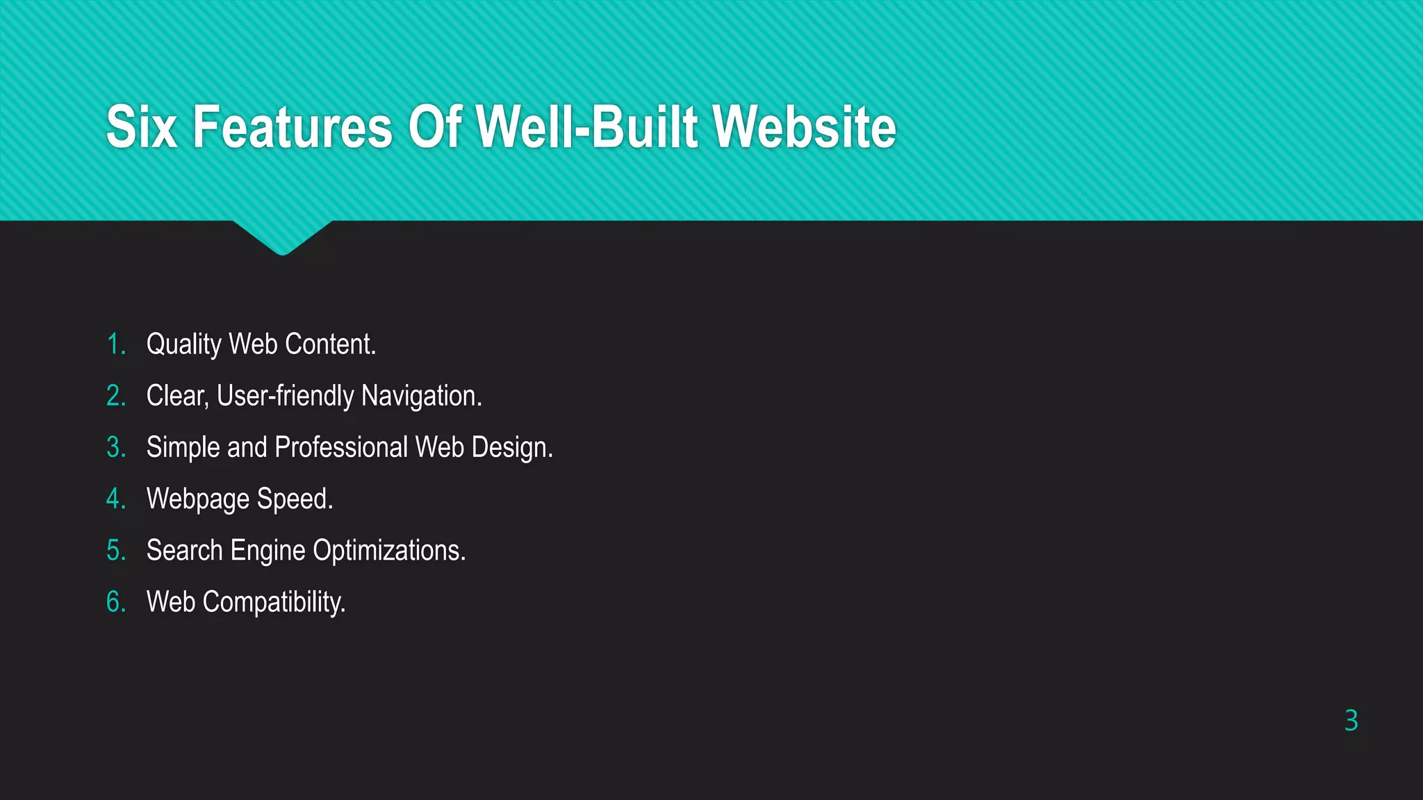 Six Features Of Well-Built Website
1. Quality Web Content.
2. Clear, User-friendly Navigation.
3. Simple and Professional Web Design.
4. Webpage Speed.
5. Search Engine Optimizations.
6. Web Compatibility.
3
 