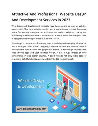 Attractive And Professional Website Design
And Development Services in 2023
Web design and development concepts have been around as long as websites
have existed. That time website creation was a much simpler process. Compared
to the first website that came out in 1991 to the modern websites, creating and
maintaining a website is more complex today. It needs to involve an expert team
of designer and developer who has a perfect skill set.
Web design is the process of planning, conceptualizing and arranging information
about an organization online. Designing a website includes the website’s overall
functionalities which serves the purpose of clients. A web design includes web
apps, mobile apps and user interface design. It has a huge impact on your
performance in web search engines. A good website not only looks good or
responsive but it functions properly and is in the top ranks in search.
 
