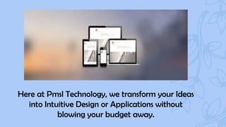 Here at Pmsl Technology, we transform your Ideas
into Intuitive Design or Applications without
blowing your budget away.