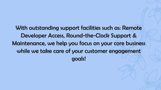 With outstanding support facilities such as: Remote
Developer Access, Round-the-Clock Support &
Maintenance, we help you focus on your core business
while we take care of your customer engagement
goals!
 