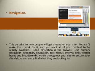 • Navigation.




• This pertains to how people will get around on your site. You can’t
  make them work for it, and you want all of your content to be
  readily available. Good navigation is the answer. Use primary
  navigation, secondary navigation, text menus, internal links, search
  boxes and breadcrumbs wisely throughout your site to ensure your
  site visitors can easily find what they are looking for.
 