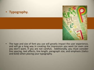• Typography.




• The type and size of font you use will greatly impact the user experience,
  and will go a long way in creating the impression you want (or even one
  you don’t want, if you are not careful). Additionally, you must consider
  line spacing, text effects, line length, paragraph size, and emphasis (italics
  and bold) when placing your typography.
 