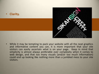 • Clarity.




• While it may be tempting to pack your website with all the neat graphics
  and informative content you can, it is more important that your site
  visitors can easily ascertain what is on your page. Keep in mind that
  simplicity is almost always preferable over complexity when it comes to
  web design, and that too many visuals (and/or too much information)
  could end up looking like nothing more than a jumbled mess to your site
  visitors.
 
