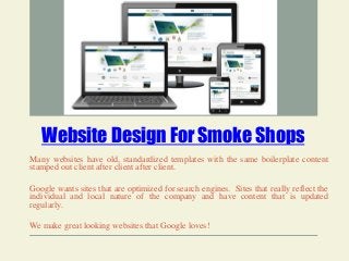 Website Design For Smoke Shops
Many websites have old, standardized templates with the same boilerplate content
stamped out client after client after client.
Google wants sites that are optimized for search engines. Sites that really reflect the
individual and local nature of the company and have content that is updated
regularly.
We make great looking websites that Google loves!
 
