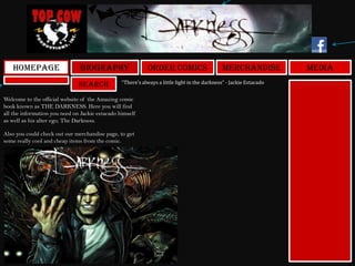 Search
Homepage Biography Order Comics MediaMerchandise
Welcome to the official website of the Amazing comic
book known as THE DARKNESS. Here you will find
all the information you need on Jackie estacado himself
as well as his alter ego, The Darkness.
Also you could check out our merchandise page, to get
some really cool and cheap items from the comic.
“There’s always a little light in the darkness” - Jackie Estacado
 