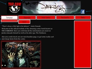 Search
Homepage Biography Order Comics MediaMerchandise
Welcome to the official website of the Amazing comic book known as
THE DARKNESS. Here you will find all the information you need on
Jackie estacado himself as well as his alter ego, The Darkness.
Also you could check out our merchandise page, to get some really cool
and cheap items from the comic.
“There’s always a little light in the darkness” - Jackie Estacado
 