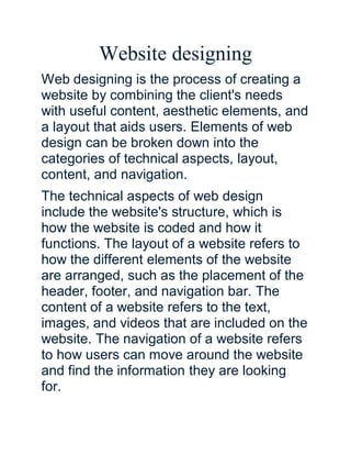 Website designing
Web designing is the process of creating a
website by combining the client's needs
with useful content, aesthetic elements, and
a layout that aids users. Elements of web
design can be broken down into the
categories of technical aspects, layout,
content, and navigation.
The technical aspects of web design
include the website's structure, which is
how the website is coded and how it
functions. The layout of a website refers to
how the different elements of the website
are arranged, such as the placement of the
header, footer, and navigation bar. The
content of a website refers to the text,
images, and videos that are included on the
website. The navigation of a website refers
to how users can move around the website
and find the information they are looking
for.
 