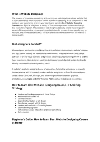 What is Website Designing?
The process of organizing, conceiving, and carrying out a strategy to develop a website that
is both user-friendly and functional is known as website designing. A key component of web
design is user experience. Improve your talents and learn the Best Website Designing
Courses even if you're a beginner. A variety of features are provided on websites in ways
that facilitate navigation. The process of web designing basically entails improving every
aspect of the website that consumers interact with in order to make it user-friendly, easy to
navigate, and aesthetically beautiful. The sum of these elements determines the website's
design quality.
Web designers do what?
Web designers use their technical know-how and proficiency to construct a website's design
and layout while keeping the needs of the client in mind. They are skilled in using design
software to create visual elements and possess a thorough understanding of both UI and UX
(user experience). Web designers use their abilities and knowledge to translate the brand's
identity into the website's design components.
A website's aesthetic appeal and ease of use are two factors that visitors use to evaluate
their experience with it. In order to make a website as dynamic as feasible, web designers
utilize Adobe, CorelDraw, Inkscape, and other design software to create graphics,
animations, icons, logos, and other features. Additionally, web designers concentrate.
How to learn Best Website Designing Course- 6 Amazing
Strategy:
• Understand the key concepts of visual design
• Know the basics of HTML
• Understand CSS
• Learn the foundation of UX design
• Familiarize yourself with UI design
• Understand the basics of creating layouts
• Learn about typography
• Put your knowledge into action and build something
• Get a mentor
Beginner’s Guide: How to learn Best Website Designing Course
at Home-
 