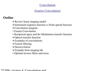 Convolution
Fourier Convolution
Outline
• Review linear imaging model
• Instrument response function vs Point spread function
• Convolution integrals
• Fourier Convolution
• Reciprocal space and the Modulation transfer function
• Optical transfer function
• Examples of convolutions
• Fourier filtering
• Deconvolution
• Example from imaging lab
• Optimal inverse filters and noise
 