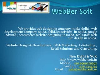 We provides web designing company noida ,delhi , web
development company noida, delhi,seo services in noida, google
adword , ecommerce website designing in noida, real estate web
site design in noida,
Website Design & Development , Web Marketing , E-Retailing ,
Retail Solutions and Consulting.
New Delhi & NCR
http://www.webbersoft.in
Mobile : +91 9999229592
Landline : 0120 4543745
Email : info@webbersoft.in
 