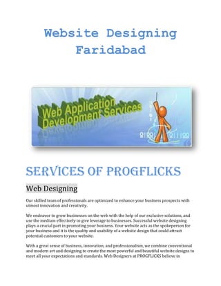 Website Designing
Faridabad
Services of progflicks
Web Designing
Our skilled team of professionals are optimized to enhance your business prospects with
utmost innovation and creativity.
We endeavor to grow businesses on the web with the help of our exclusive solutions, and
use the medium effectively to give leverage to businesses. Successful website designing
plays a crucial part in promoting your business. Your website acts as the spokeperson for
your business and it is the quality and usability of a website design that could attract
potential customers to your website.
With a great sense of business, innovation, and professionalism, we combine conventional
and modern art and designing to create the most powerful and beautiful website designs to
meet all your expectations and standards. Web Designers at PROGFLICKS believe in
 