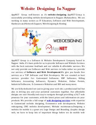 Website Designing In Nagpur 
AppNET Group well known as it’s website designing. AppNET Group is 
successfully providing website development in Nagpur ,Maharashtra . We are 
working in many sectors as IT Education, Software and Web Development, 
Hardware and Network Support, Web Designing & Hosting. 
AppNET Group is a Software & Website Development Company based in 
Nagpur India. It's been pride for us to provide Software and Website Services 
with the best customer feedback and our reliable & affordable services. We 
not only provide our Software and Web services in India rather we provide 
our services of Software and Web Development.We give you hassle free 
services as a TOP Software and Web Developers. We are counted as best 
services provider for: Customized Softwares, ERP Softwares, Billing 
Softwares, Accounting Softwares, Dynamic Websites, Online Portals, 
Industrial Softwares, E-Commerce Websites and SEO and many more. 
We are fully dedicated not just in giving your web site a professional feel but 
also in driving you and your potential customers together. Our affordable 
designs are user friendly and easy to navigate through providing a 24/7 web 
presence for your customers, with the latest prices and information on your 
products. We provide a full range of web designing services with expertise 
in Customized website designing, Ecommerce web development, Website 
redesigning, CMS website development, Website maintenance,Designing a 
website for mobile is a great art, Logo Design and Branding ,Graphic design 
web, we have to keep lots of important things before we do mobile web 
 