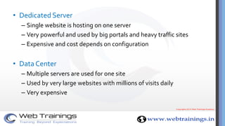 • Dedicated Server
– Single website is hosting on one server
– Very powerful and used by big portals and heavy traffic sites
– Expensive and cost depends on configuration
• Data Center
– Multiple servers are used for one site
– Used by very large websites with millions of visits daily
– Very expensive
 