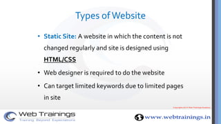 Types ofWebsite
• Static Site: A website in which the content is not
changed regularly and site is designed using
HTML/CSS
• Web designer is required to do the website
• Can target limited keywords due to limited pages
in site
 