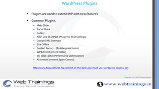WordPress Plugins
• Plugins are used to extend WP with new features
• Common Plugin’s
– Meta Slider
– Social Share
– Gallery
– All in One SEO Pack (Plugin for SEO Settings)
– Google XML Sitemaps
– Site Offline
– Contact Form 7 - (To Intergrate forms)
– WP Editor (Content Editor)
– W3 total cache (Performance Optimization)
– Akismet (Comment Spam Control)
http://www.tipsandtricks-hq.com/list-of-the-best-and-must-use-wordpress-plugins-535
 
