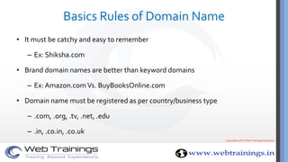 Basics Rules of Domain Name
• It must be catchy and easy to remember
– Ex: Shiksha.com
• Brand domain names are better than keyword domains
– Ex: Amazon.com Vs. BuyBooksOnline.com
• Domain name must be registered as per country/business type
– .com, .org, .tv, .net, .edu
– .in, .co.in, .co.uk
 