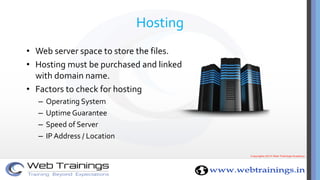 Hosting
• Web server space to store the files.
• Hosting must be purchased and linked
with domain name.
• Factors to check for hosting
– Operating System
– Uptime Guarantee
– Speed of Server
– IP Address / Location
 