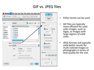 GIF vs. JPEG filesEither forma can be used.GIF files are typically more efficient for solid  color images, such as logos, or images with large regions of solid color.JPEG formats will typically yield better results for multi-colored images or photographs in terms of best quality for the size.