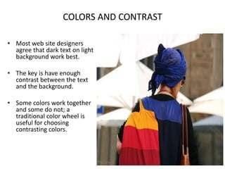 COLORS AND CONTRASTMost web site designers agree that dark text on light background work best.The key is have enough contrast between the text and the background.Some colors work together and some do not; a traditional color wheel is useful for choosing contrasting colors.
