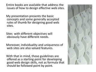     Entire books are available that address the issues of how to design effective web sites.     My presentation presents the basic concepts and some generally accepted rules of thumb for designing good web sites.     Sites  with different objectives will obviously have different needs.     Moreover, individuality and uniqueness of web sites are also valued features.     With that in mind, those guidelines are offered as a starting point for developing good web design skills, not as formula that should be followed point by point.