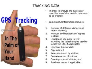 TRACKING DATAIn order to analyze the success or contribution of site, certain data need to be tracked.Some useful information includes:Number of different visitors(not repeat visitors);Number and frequency of repeat visitors;Location of site prior to visit, including the search engine used to locate the site, if applicable;Length of time of visit;Pages visitedItems examined by visitors;Domain names of visitors;Country codes of visitors; and Purchase made, if applicable.