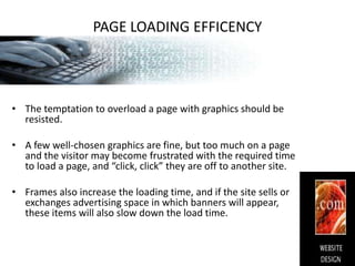PAGE LOADING EFFICENCYThe temptation to overload a page with graphics should be resisted.A few well-chosen graphics are fine, but too much on a page and the visitor may become frustrated with the required time to load a page, and “click, click” they are off to another site.Frames also increase the loading time, and if the site sells or exchanges advertising space in which banners will appear, these items will also slow down the load time.