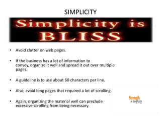SIMPLICITYAvoid clutter on web pages.If the business has a lot of information to convey, organize it well and spread it out over multiple pages.A guideline is to use about 60 characters per line.Also, avoid long pages that required a lot of scrolling.Again, organizing the material well can preclude excessive scrolling from being necessary.  