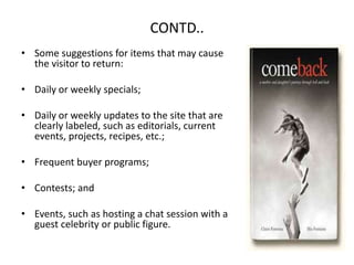 CONTD..Some suggestions for items that may cause the visitor to return:Daily or weekly specials;Daily or weekly updates to the site that are clearly labeled, such as editorials, current events, projects, recipes, etc.;Frequent buyer programs;Contests; andEvents, such as hosting a chat session with a guest celebrity or public figure.