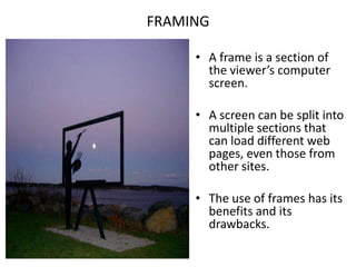 FRAMINGA frame is a section of the viewer’s computer screen.A screen can be split into multiple sections that can load different web pages, even those from other sites.The use of frames has its benefits and its drawbacks.
