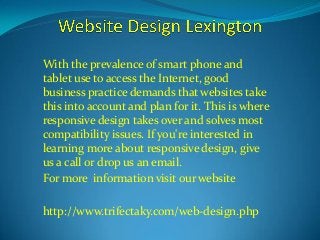 With the prevalence of smart phone and 
tablet use to access the Internet, good 
business practice demands that websites take 
this into account and plan for it. This is where 
responsive design takes over and solves most 
compatibility issues. If you're interested in 
learning more about responsive design, give 
us a call or drop us an email. 
For more information visit our website 
http://www.trifectaky.com/web-design.php 
