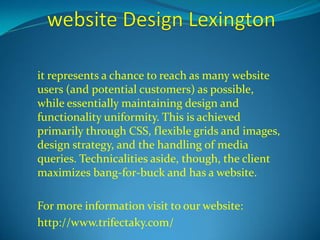 it represents a chance to reach as many website 
users (and potential customers) as possible, 
while essentially maintaining design and 
functionality uniformity. This is achieved 
primarily through CSS, flexible grids and images, 
design strategy, and the handling of media 
queries. Technicalities aside, though, the client 
maximizes bang-for-buck and has a website. 
For more information visit to our website: 
http://www.trifectaky.com/ 
