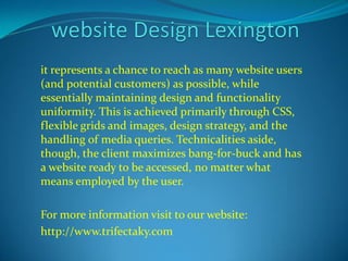 it represents a chance to reach as many website users 
(and potential customers) as possible, while 
essentially maintaining design and functionality 
uniformity. This is achieved primarily through CSS, 
flexible grids and images, design strategy, and the 
handling of media queries. Technicalities aside, 
though, the client maximizes bang-for-buck and has 
a website ready to be accessed, no matter what 
means employed by the user. 
For more information visit to our website: 
http://www.trifectaky.com 
