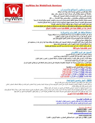 ‫‪myWAm for Web&Tech Services‬‬
                                                                                                       ‫تصميم وتطوير المواقع والمنتديات‬
                                                                                                      ‫امتلك موقع الكترونى ديناميكي مع لوحة تحكم سهلة لدارة موقعك‬
                                                                                         ‫بالاضافة الى تسجيل موقعك فى أكبر محركات البحث مثل جوجل , ياهو , بينج‬
                                                                                             ‫مع اضمان أقصى درجات المان للمعلومات والملفات الموجودة على موقعك‬
                                                                                     ‫امكانية تصميم موقع فني, موقع تجاري , موقع سياحي ,مجلة الكترونية ........الخ‬
                                                    ‫تصميم ستايلت المنتديات بجميع اشكالها, تصميم مدونات الوردبريس والبلوجر, تصميم مواقع الشركات الرسمية‬
                                                               ‫تصميم مواقع البخباريه الرسميه, تصميم واجهات المواقع )دردشه(, دعم فنى وارشفه للمواقع والمنتديات‬
                                                                                        ‫نعمل بأحدث تقنيات الويب الحديثة و نهتم بتوافقية أعمالنا مع المعايير القياسية‬
                                                     ‫استلم موقعك بعد اسبوعين فقط من توقيع العقد مع امكانية اجراء اي ااضافات او تعديلت على الموقع مجـــانـــــا‬
                                                                           ‫السعار تبدأ من 0001 جنيه حتى 0008 جنيه حسب متطلبات الموقع‬
                                                 ‫================================================================‬
                                                                                                       ‫استضافة موقعك على أفضل وأسرع السيرفرات‬
                                                                             ‫تواجد على الشبكة بنسة 001% يوميا, لوحة تحكم لتمكينك من ادارة موقعك بسهولة‬
                                                                                                                      ‫,ً‬
                                                                                          ‫دعم فنى يتواجد اكثر من 21 ساعه يوميا عن طريق اليميل و التليفون‬
                                                                                     ‫عمل التحديثات اللمزمة لجميع السيرفرات لضمان تشغيل الموقع بشكل سليم‬
                                                                                                                            ‫نسخ احتياطى اسبوعى وشهري‬
                                         ‫اضمان أقصى درجات المان للمعلومات والملفات الموجودة على موقعك, نقل موقعك مجانا الينا ان كان عند اى مستضيف أبخر‬
                                                                                       ‫ارسال الموقع لمحركات البحث الشهيرة وعلى رأسهم جوجل وياهو وبينج‬
                                                                       ‫عدد غير محدود ‪ + FTP‬عدد غير محدود من حساب بريد الكتروني بمساحة غير محدودة‬
                                                                                                                                ‫السعر 006 جنية سنويا فقط‬
                                                     ‫==============================================================‬
                                                                                                                            ‫التسويق عبر البريد اللكتروني‬
                                                                                                           ‫يتم فيه استخدام البريد الكتروني كوسيلة للتسويق‬
                                                                                     ‫ل تحتاج ان يكون عندك بخبرة فى التصميم و ل معرفة بلغات برمجة الويب‬
                                                      ‫يمكنك انشاء رسائل فى دقائق معدودة باستخدام القوالب الجاهزة و ااضافة المحتوى و الصور و تعديل اللوان‬
                                                                                                          ‫تنظيم و ترتيب القوائم البريدية الخاصة بك كما تشاء‬
                                  ‫متابعة تقارير ارسال اليميل ومعرفة عدد اليميلت المفتوحة واليميلت التى لم تصل ومعدل الضغط على الروابط فى اليميل المرسل‬
                                                                                                                                     ‫:لذلك نقدم الباقات التية‬
                                                                                             ‫رسوم انشاء و اضبط الحساب لول مرة 08 جنية‬
                                                                                        ‫الباقة الولى: 000,1 بريد الكترونى ب 07 جنية شهريا‬
                                                                                      ‫الباقة الثانية: 005,2 بريد الكترونى ب 021 جنيه شهريا‬
                                                                                      ‫الباقة الثالثة: 000,5 بريد الكترونى ب 052 جنيه شهريا‬
                                                                                   ‫الباقة الرابعة: 000,01 بريد الكترونى ب 004 جنيه شهريا‬
                                                                                 ‫الباقة الخامسة: 0000,2 بريد الكترونى ب 056 جنيه شهريا‬
                                                     ‫==============================================================‬
                                                                                                                   ‫‪ - SEO‬اشهار وتحسين نتائج البحث‬
                                                                                          ‫تحسين نظام عمل موقعك بإجراء تعديل ت هامه وجذريه على نظام الروابط‬
  ‫من خل ل العديد من الهاكا ت الخاصه والتعديل ت الفريده التى تضمن نتائج جيده جدا فى محركا ت البحث وتضمن زيادة المحتوى المؤرشف من موقعك أضعاف المحتوى الحالى‬
                                                                                    ‫ ً‬
                                                                                                                          ‫نضمن تحسين نظام عمل موقعك بالكامل‬
                                                                       ‫سواء تحسين الواجهه او السكربت الرئيسى بالضافه الى تحسين أى سكربت أخر مبثبت بموقعك‬
                                                                                  ‫ُ‬
‫تحسين ارشفة المواقع وتهيئتها لمحركا ت البحث لزيادة عدد الزوار حيث ان اكبر نسبة من الزوار يدخلون المواقع عن طريق محركا ت البحث. تعتبر مرحلة ارشفة المواقع وجلب‬
                 ‫الزوار اليها اهم خطوة نحو النجاح وجعل الموقع صديق لمحركا ت البحث وهذه الخطط هي طويلة المدى اي ليمكن ظهور نتائجها قبل 4 اشهر من العمل فيها‬
                                                                                                                     ‫سعر الخطة 006 جنيه لمدة شهرين‬
                                                     ‫==============================================================‬
                                                                                                                                       ‫من خدماتنـــا ايضــــــا‬
                                                                                   ‫تصميم مختلف انواع الجرافيك واللوجو و تصميم اليفط و المطبوعا ت‬
                                                                                     ‫تصوير فوتوغرافي وفيديو احترافي لكافة انواع الشركا ت والمصانع‬
                                                    ‫=============================================================‬
                                                                                                                             ‫ا تــصـــل بنـــــا‬
                                                                                                                         ‫تليفون : 9891336220‬
                                                                                                                        ‫موبايل : 57973530010‬
                                                                                                         ‫‪E-mail: webmaster@mywam.net‬‬
                                                                                                                            ‫‪www.mywam.net‬‬
                                                                  ‫العنوان: 001 ش سليم الو ل - امام المستشفى العسكري - حلمية الزيتون - القاهرة‬
 