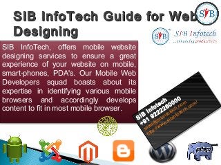 SIB InfoTech Guide for WebSIB InfoTech Guide for Web
DesigningDesigning
SIB InfoTech, offers mobile website
designing services to ensure a great
experience of your website on mobile,
smart-phones, PDA's. Our Mobile Web
Developers squad boasts about its
expertise in identifying various mobile
browsers and accordingly develops
content to fit in most mobile browser.
SIB
Infotech
+91
9222260000
sales@
sibinfotech.com
http://www.sibinfotech.com/
SIB
Infotech
+91
9222260000
sales@
sibinfotech.com
http://www.sibinfotech.com/
 