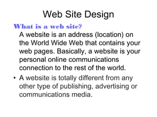 Web Site Design
What is a web site?
A website is an address (location) on
the World Wide Web that contains your
web pages. Basically, a website is your
personal online communications
connection to the rest of the world.
• A website is totally different from any
other type of publishing, advertising or
communications media.

 