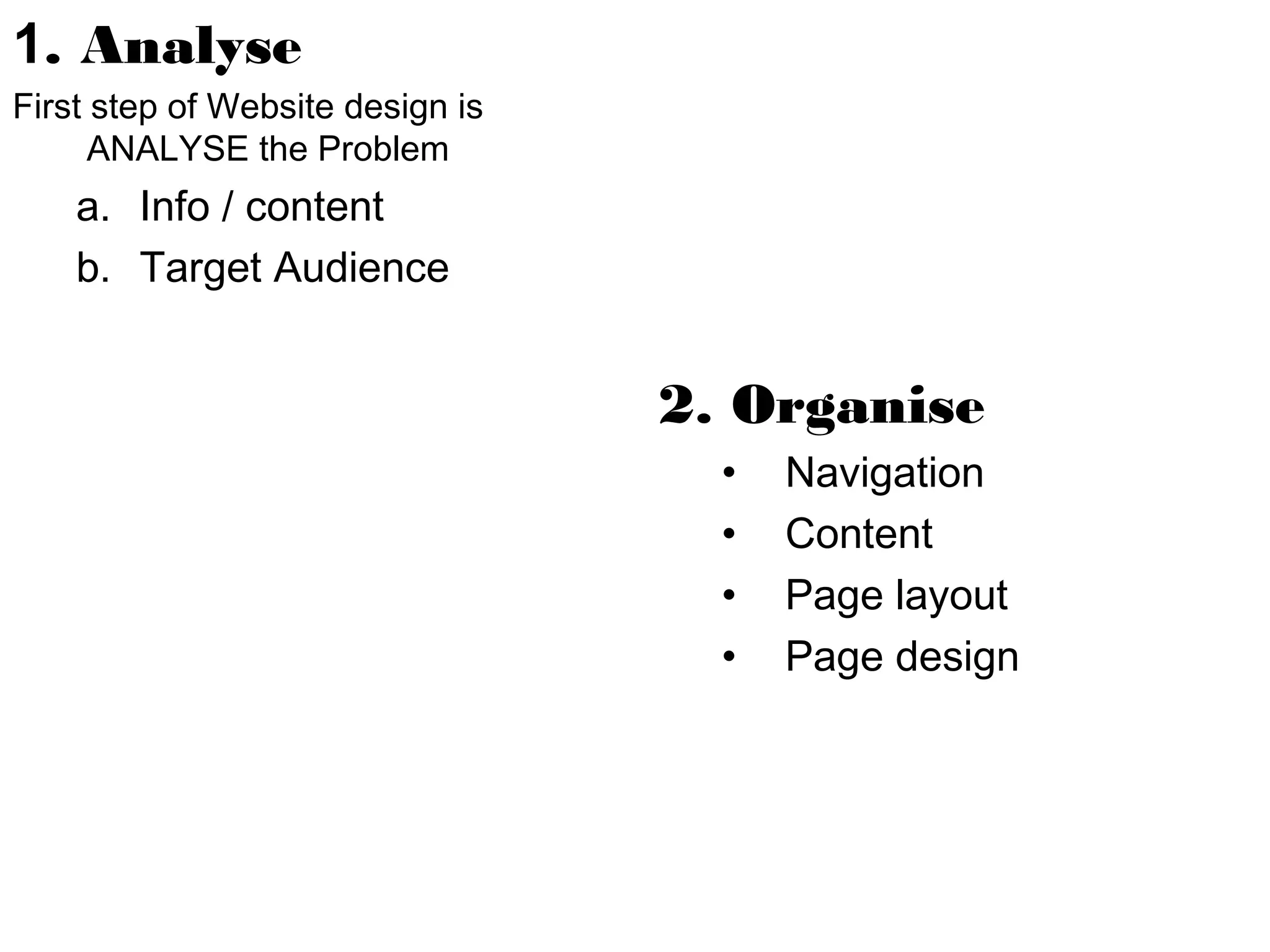 1. Analyse
First step of Website design is
ANALYSE the Problem

a. Info / content
b. Target Audience

2. Organise
•
•
•
•

Navigation
Content
Page layout
Page design

 