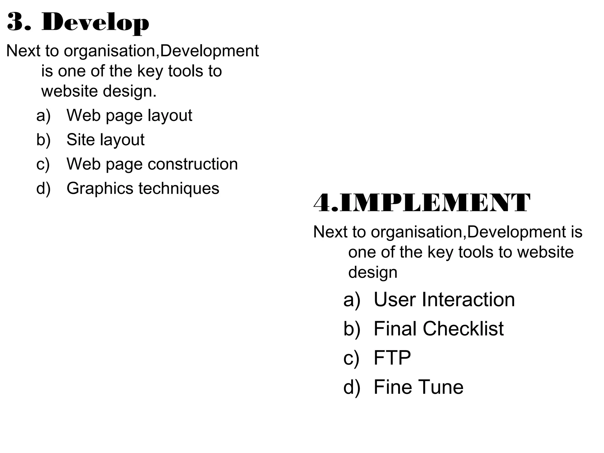 3. Develop
Next to organisation,Development
is one of the key tools to
website design.
a) Web page layout
b) Site layout
c) Web page construction
d) Graphics techniques

4.IMPLEMENT
Next to organisation,Development is
one of the key tools to website
design

a)
b)
c)
d)

User Interaction
Final Checklist
FTP
Fine Tune

 