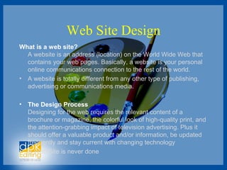Web Site Design
What is a web site?
A website is an address (location) on the World Wide Web that
contains your web pages. Basically, a website is your personal
online communications connection to the rest of the world.
• A website is totally different from any other type of publishing,
advertising or communications media.
• The Design Process
Designing for the web requires the relevant content of a
brochure or magazine, the colorful look of high-quality print, and
the attention-grabbing impact of television advertising. Plus it
should offer a valuable product and/or information, be updated
frequently and stay current with changing technology
• A Web Site is never done
 