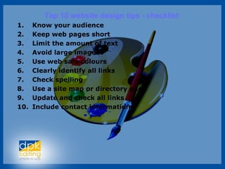 Top 10 website design tips - checklist
1. Know your audience
2. Keep web pages short
3. Limit the amount of text
4. Avoid large images
5. Use web safe colours
6. Clearly identify all links
7. Check spelling
8. Use a site map or directory page
9. Update and check all links
10. Include contact information
 