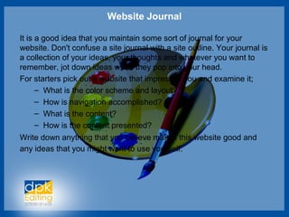 Website Journal
It is a good idea that you maintain some sort of journal for your
website. Don't confuse a site journal with a site outline. Your journal is
a collection of your ideas, your thoughts and whatever you want to
remember, jot down ideas when they pop into your head.
For starters pick out a website that impresses you and examine it;
– What is the color scheme and layout?
– How is navigation accomplished?
– What is the content?
– How is the content presented?
Write down anything that you believe makes this website good and
any ideas that you might want to use yourself.
 