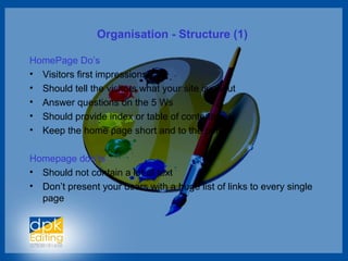 Organisation - Structure (1)
HomePage Do’s
• Visitors first impressions
• Should tell the visitors what your site is about
• Answer questions on the 5 Ws
• Should provide index or table of contents
• Keep the home page short and to the point
Homepage don’ts
• Should not contain a lot of text
• Don’t present your users with a huge list of links to every single
page
 
