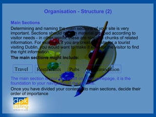 Organisation - Structure (2)
Main Sections
Determining and naming the main sections of your site is very
important. Sections should contain material grouped according to
visitor needs - in other words, these are sizeable chunks of related
information. For example, if you are creating a site for a tourist
visiting Dublin, you would want to make it easy for the visitor to find
the right information.
The main sections might include:
The main section is your site index on your homepage, it is the
foundation to your navigation of the website.
Once you have divided your content into main sections, decide their
order of importance
Travel Restaurants Pubs Accommodation
 