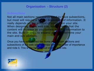 Organisation - Structure (2)
Subsections
Not all main sections necessarily need to have subsections,
but most will require a further breakdown of information. It
really depends on the amount of content on your site.
When designing a new web site, keep in mind that the
content will increase as you update and add information to
the site. Build in room to expand as you determine your
main and sub sections.
Once you have established the home page, main sections and
subsections of the web site, organise them into order of importance
and note it. This is the basic layout of your web site.
 