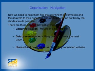 Organisation - Navigation
Now we need to help them find the user find the information and
the answers to their questions and we hope we can do this by the
shortest route possible
There are three different navigation methods.
– Linear navigation - Moving in a straight line.
– Database navigation - Many branches from your main
page.
– Hierarchical navigation - A completely connected website.
 