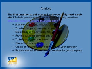 Analyse
The first question to ask yourself is do you really need a web
site? To help you decide, ask yourself the following questions:
Why do I want to create this web site?
– promote your ideas, hobbies, or beliefs
– To advertise your company or product
– Make loads of money really fast
– Provide customer services and support
– To keep your customer base informed
– Give or sell information
– Create an 'Extended Business Card' for your company
– Provide internal information and services for your company
 