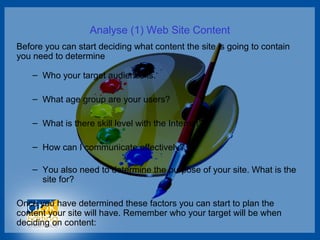 Analyse (1) Web Site Content
Before you can start deciding what content the site is going to contain
you need to determine
– Who your target audience is.
– What age group are your users?
– What is there skill level with the Internet?
– How can I communicate effectively?
– You also need to determine the purpose of your site. What is the
site for?
Once you have determined these factors you can start to plan the
content your site will have. Remember who your target will be when
deciding on content:
 